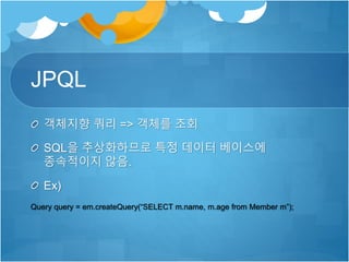 JPQL
객체지향 쿼리 => 객체를 조회
SQL을 추상화하므로 특정 데이터 베이스에
종속적이지 않음.
Ex)
Query query = em.createQuery(“SELECT m.name, m.age from Member m”);
 