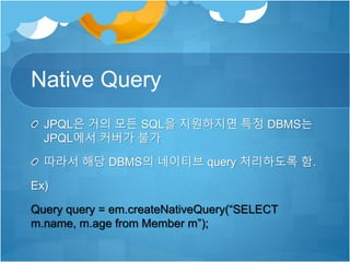 Native Query
JPQL은 거의 모든 SQL을 지원하지면 특정 DBMS는
JPQL에서 커버가 불가
따라서 해당 DBMS의 네이티브 query 처리하도록 함.
Ex)
Query query = em.createNativeQuery(“SELECT
m.name, m.age from Member m”);
 