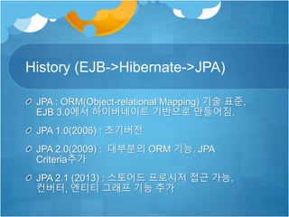 History (EJB->Hibernate->JPA)
JPA : ORM(Object-relational Mapping) 기술 표준,
EJB 3.0에서 하이버네이트 기반으로 만들어짐.
JPA 1.0(2006) : 초기버전
JPA 2.0(2009) : 대부분의 ORM 기능. JPA
Criteria추가
JPA 2.1 (2013) : 스토어드 프로시저 접근 가능,
컨버터, 엔티티 그래프 기능 추가
 