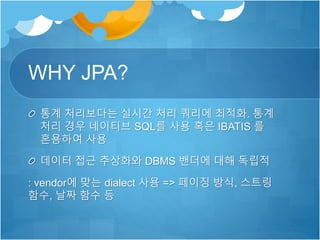 WHY JPA?
통계 처리보다는 실시간 처리 쿼리에 최적화. 통계
처리 경우 네이티브 SQL를 사용 혹은 IBATIS 를
혼용하여 사용
데이터 접근 추상화와 DBMS 밴더에 대해 독립적
: vendor에 맞는 dialect 사용 => 페이징 방식, 스트링
함수, 날짜 함수 등
 