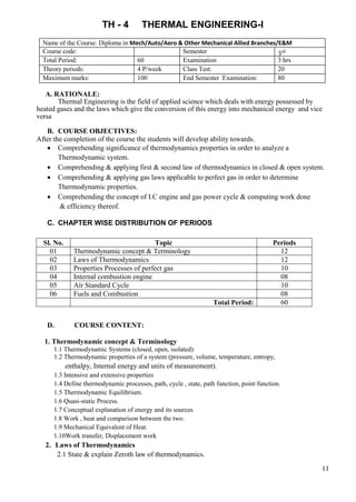 11
TH - 4 THERMAL ENGINEERING-I
Name of the Course: Diploma in Mech/Auto/Aero & Other Mechanical Allied Branches/E&M
Course code: Semester 3rd
Total Period: 60 Examination 3 hrs
Theory periods: 4 P/week Class Test: 20
Maximum marks: 100 End Semester Examination: 80
A. RATIONALE:
Thermal Engineering is the field of applied science which deals with energy possessed by
heated gases and the laws which give the conversion of this energy into mechanical energy and vice
versa
B. COURSE OBJECTIVES:
After the completion of the course the students will develop ability towards.
 Comprehending significance of thermodynamics properties in order to analyze a
Thermodynamic system.
 Comprehending & applying first & second law of thermodynamics in closed & open system.
 Comprehending & applying gas laws applicable to perfect gas in order to determine
Thermodynamic properties.
 Comprehending the concept of I.C engine and gas power cycle & computing work done
& efficiency thereof.
C. CHAPTER WISE DISTRIBUTION OF PERIODS
Sl. No. Topic Periods
01 Thermodynamic concept & Terminology 12
02 Laws of Thermodynamics 12
03 Properties Processes of perfect gas 10
04 Internal combustion engine 08
05 Air Standard Cycle 10
06 Fuels and Combustion 08
Total Period: 60
D. COURSE CONTENT:
1. Thermodynamic concept & Terminology
1.1 Thermodynamic Systems (closed, open, isolated)
1.2 Thermodynamic properties of a system (pressure, volume, temperature, entropy,
enthalpy, Internal energy and units of measurement).
1.3 Intensive and extensive properties
1.4 Define thermodynamic processes, path, cycle , state, path function, point function.
1.5 Thermodynamic Equilibrium.
1.6 Quasi-static Process.
1.7 Conceptual explanation of energy and its sources
1.8 Work , heat and comparison between the two.
1.9 Mechanical Equivalent of Heat.
1.10Work transfer, Displacement work
2. Laws of Thermodynamics
2.1 State & explain Zeroth law of thermodynamics.
 