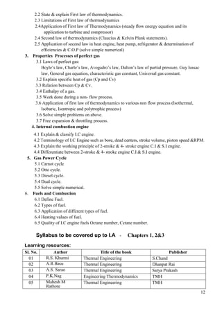 12
2.2 State & explain First law of thermodynamics.
2.3 Limitations of First law of thermodynamics
2.4Application of First law of Thermodynamics (steady flow energy equation and its
application to turbine and compressor)
2.4 Second law of thermodynamics (Claucius & Kelvin Plank statements).
2.5 Application of second law in heat engine, heat pump, refrigerator & determination of
efficiencies & C.O.P (solve simple numerical)
3. Properties Processes of perfect gas
3.1 Laws of perfect gas:
Boyle’s law, Charle’s law, Avogadro’s law, Dalton’s law of partial pressure, Guy lussac
law, General gas equation, characteristic gas constant, Universal gas constant.
3.2 Explain specific heat of gas (Cp and Cv)
3.3 Relation between Cp & Cv.
3.4 Enthalpy of a gas.
3.5 Work done during a non- flow process.
3.6 Application of first law of thermodynamics to various non flow process (Isothermal,
Isobaric, Isentropic and polytrophic process)
3.6 Solve simple problems on above.
3.7 Free expansion & throttling process.
4. Internal combustion engine
4.1 Explain & classify I.C engine.
4.2 Terminology of I.C Engine such as bore, dead centers, stroke volume, piston speed &RPM.
4.3 Explain the working principle of 2-stroke & 4- stroke engine C.I & S.I engine.
4.4 Differentiate between 2-stroke & 4- stroke engine C.I & S.I engine.
5. Gas Power Cycle
5.1 Carnot cycle
5.2 Otto cycle.
5.3 Diesel cycle.
5.4 Dual cycle.
5.5 Solve simple numerical.
6. Fuels and Combustion
6.1 Define Fuel.
6.2 Types of fuel.
6.3 Application of different types of fuel.
6.4 Heating values of fuel.
6.5 Quality of I.C engine fuels Octane number, Cetane number.
Syllabus to be covered up to I.A - Chapters 1, 2&3
Learning resources:
Sl. No. Author Title of the book Publisher
01 R.S. Khurmi Thermal Engineering S.Chand
02 A.R.Basu Thermal Engineering Dhanpat Rai
03 A.S. Sarao Thermal Engineering Satya Prakash
04 P.K.Nag Engineering Thermodynamics TMH
05 Mahesh M
Rathore
Thermal Engineering TMH
 