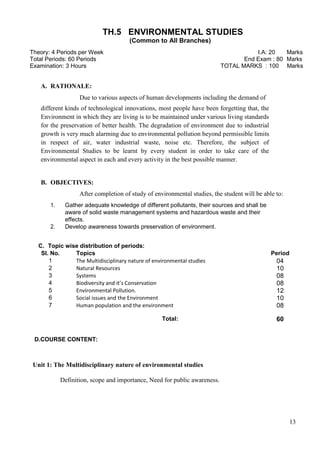 13
TH.5 ENVIRONMENTAL STUDIES
(Common to All Branches)
Theory: 4 Periods per Week I.A: 20 Marks
Total Periods: 60 Periods End Exam : 80 Marks
Examination: 3 Hours TOTAL MARKS : 100 Marks
A. RATIONALE:
Due to various aspects of human developments including the demand of
different kinds of technological innovations, most people have been forgetting that, the
Environment in which they are living is to be maintained under various living standards
for the preservation of better health. The degradation of environment due to industrial
growth is very much alarming due to environmental pollution beyond permissible limits
in respect of air, water industrial waste, noise etc. Therefore, the subject of
Environmental Studies to be learnt by every student in order to take care of the
environmental aspect in each and every activity in the best possible manner.
B. OBJECTIVES:
After completion of study of environmental studies, the student will be able to:
1. Gather adequate knowledge of different pollutants, their sources and shall be
aware of solid waste management systems and hazardous waste and their
effects.
2. Develop awareness towards preservation of environment.
D.COURSE CONTENT:
Unit 1: The Multidisciplinary nature of environmental studies
Definition, scope and importance, Need for public awareness.
C. Topic wise distribution of periods:
Sl. No. Topics Period
1 The Multidisciplinary nature of environmental studies 04
2 Natural Resources 10
3 Systems 08
4 Biodiversity and it’s Conservation 08
5 Environmental Pollution. 12
6 Social issues and the Environment 10
7 Human population and the environment 08
Total: 60
 