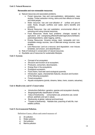 14
Unit 2: Natural Resources
Renewable and non renewable resources:
a) Natural resources and associated problems.
 Forest resources: Use and over-exploitation, deforestation, case
studies, Timber extraction mining, dams and their effects on forests
and tribal people.
 Water resources: Use and over-utilization of surface and ground
water, floods, drought, conflicts over water, dam’s benefits and
problems.
 Mineral Resources: Use and exploitation, environmental effects of
extracting and using mineral resources.
 Food Resources: World food problems ,changes caused by
agriculture and overgrazing,effectsofmodernagriculture,fertilizers-
pesticidesproblems, water logging, salinity,.
 Energy Resources: Growing energy need, renewable and non-
renewable energy sources, use of alternate energy sources, case
studies.
 Land Resources: Land as a resource ,land degradation ,man induces
landslides, soil erosion, and desertification.
b) Role of individual in conservation of natural resources.
c) Equitable use of resources for sustainable lifestyles.
Unit 3: Systems
 Concept of an ecosystem.
 Structure and function of an ecosystem.
 Producers, consumers, decomposers.
 Energy flow in the ecosystems.
 Ecological succession.
 Food chains, food web sand ecological pyramids.
 Introduction, types, characteristic features, structure and function
of the following ecosystem:
 Forest ecosystem:
 Aquatic ecosystems (ponds, streams, lakes, rivers, oceans, estuaries).
Unit 4: Biodiversity and it’s Conservation
 Introduction-Definition: genetics, species and ecosystem diversity.
 Biogeographically classification of India.
 Value of biodiversity: consumptive use, productive use, social
ethical, aesthetic and opt in values.
 Biodiversity at global, national and local level.
 Threats to biodiversity: Habitats loss, poaching of wild life, man
wildlife conflicts.
Unit 5: Environmental Pollution.
Definition Causes, effects and control measures of:
a) Air pollution.
b) Water pollution.
c) Soil pollution
d) Marine pollution
 