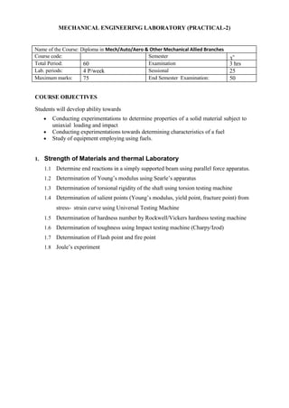 MECHANICAL ENGINEERING LABORATORY (PRACTICAL-2)
Name of the Course: Diploma in Mech/Auto/Aero & Other Mechanical Allied Branches
Course code: Semester
3
rd
Total Period: 60 Examination 3 hrs
Lab. periods: 4 P/week Sessional 25
Maximum marks: 75 End Semester Examination: 50
COURSE OBJECTIVES
Students will develop ability towards
 Conducting experimentations to determine properties of a solid material subject to
uniaxial loading and impact
 Conducting experimentations towards determining characteristics of a fuel
 Study of equipment employing using fuels.
1. Strength of Materials and thermal Laboratory
1.1 Determine end reactions in a simply supported beam using parallel force apparatus.
1.2 Determination of Young’s modulus using Searle’s apparatus
1.3 Determination of torsional rigidity of the shaft using torsion testing machine
1.4 Determination of salient points (Young’s modulus, yield point, fracture point) from
stress- strain curve using Universal Testing Machine
1.5 Determination of hardness number by Rockwell/Vickers hardness testing machine
1.6 Determination of toughness using Impact testing machine (Charpy/Izod)
1.7 Determination of Flash point and fire point
1.8 Joule’s experiment
 