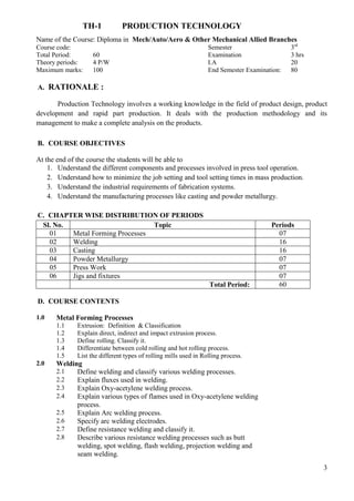3
TH-1 PRODUCTION TECHNOLOGY
Name of the Course: Diploma in Mech/Auto/Aero & Other Mechanical Allied Branches
Course code: Semester 3rd
Total Period: 60 Examination 3 hrs
Theory periods: 4 P/W I.A 20
Maximum marks: 100 End Semester Examination: 80
A. RATIONALE :
Production Technology involves a working knowledge in the field of product design, product
development and rapid part production. It deals with the production methodology and its
management to make a complete analysis on the products.
B. COURSE OBJECTIVES
At the end of the course the students will be able to
1. Understand the different components and processes involved in press tool operation.
2. Understand how to minimize the job setting and tool setting times in mass production.
3. Understand the industrial requirements of fabrication systems.
4. Understand the manufacturing processes like casting and powder metallurgy.
C. CHAPTER WISE DISTRIBUTION OF PERIODS
Sl. No. Topic Periods
01 Metal Forming Processes 07
02 Welding 16
03 Casting 16
04 Powder Metallurgy 07
05 Press Work 07
06 Jigs and fixtures 07
Total Period: 60
D. COURSE CONTENTS
1.0 Metal Forming Processes
1.1 Extrusion: Definition & Classification
1.2 Explain direct, indirect and impact extrusion process.
1.3 Define rolling. Classify it.
1.4 Differentiate between cold rolling and hot rolling process.
1.5 List the different types of rolling mills used in Rolling process.
2.0 Welding
2.1 Define welding and classify various welding processes.
2.2 Explain fluxes used in welding.
2.3 Explain Oxy-acetylene welding process.
2.4 Explain various types of flames used in Oxy-acetylene welding
process.
2.5 Explain Arc welding process.
2.6 Specify arc welding electrodes.
2.7 Define resistance welding and classify it.
2.8 Describe various resistance welding processes such as butt
welding, spot welding, flash welding, projection welding and
seam welding.
 