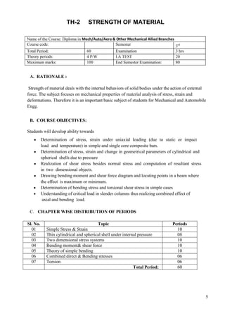 5
TH-2 STRENGTH OF MATERIAL
Name of the Course: Diploma in Mech/Auto/Aero & Other Mechanical Allied Branches
Course code: Semester 3rd
Total Period: 60 Examination 3 hrs
Theory periods: 4 P/W I.A TEST 20
Maximum marks: 100 End Semester Examination: 80
A. RATIONALE :
Strength of material deals with the internal behaviors of solid bodies under the action of external
force. The subject focuses on mechanical properties of material analysis of stress, strain and
deformations. Therefore it is an important basic subject of students for Mechanical and Automobile
Engg.
B. COURSE OBJECTIVES:
Students will develop ability towards
 Determination of stress, strain under uniaxial loading (due to static or impact
load and temperature) in simple and single core composite bars.
 Determination of stress, strain and change in geometrical parameters of cylindrical and
spherical shells due to pressure
 Realization of shear stress besides normal stress and computation of resultant stress
in two dimensional objects.
 Drawing bending moment and shear force diagram and locating points in a beam where
the effect is maximum or minimum.
 Determination of bending stress and torsional shear stress in simple cases
 Understanding of critical load in slender columns thus realizing combined effect of
axial and bending load.
C. CHAPTER WISE DISTRIBUTION OF PERIODS
Sl. No. Topic Periods
01 Simple Stress & Strain 10
02 Thin cylindrical and spherical shell under internal pressure 08
03 Two dimensional stress systems 10
04 Bending moment& shear force 10
05 Theory of simple bending 10
06 Combined direct & Bending stresses 06
07 Torsion 06
Total Period: 60
 