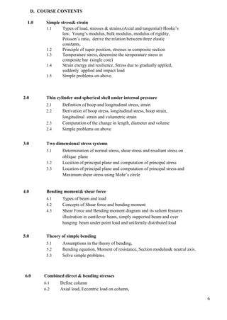 6
D. COURSE CONTENTS
1.0 Simple stress& strain
1.1 Types of load, stresses & strains,(Axial and tangential) Hooke’s
law, Young’s modulus, bulk modulus, modulus of rigidity,
Poisson’s ratio, derive the relation between three elastic
constants,
1.2 Principle of super position, stresses in composite section
1.3 Temperature stress, determine the temperature stress in
composite bar (single core)
1.4 Strain energy and resilience, Stress due to gradually applied,
suddenly applied and impact load
1.5 Simple problems on above.
2.0 Thin cylinder and spherical shell under internal pressure
2.1 Definition of hoop and longitudinal stress, strain
2.2 Derivation of hoop stress, longitudinal stress, hoop strain,
longitudinal strain and volumetric strain
2.3 Computation of the change in length, diameter and volume
2.4 Simple problems on above
3.0 Two dimensional stress systems
3.1 Determination of normal stress, shear stress and resultant stress on
oblique plane
3.2 Location of principal plane and computation of principal stress
3.3 Location of principal plane and computation of principal stress and
Maximum shear stress using Mohr’s circle
4.0 Bending moment& shear force
4.1 Types of beam and load
4.2 Concepts of Shear force and bending moment
4.3 Shear Force and Bending moment diagram and its salient features
illustration in cantilever beam, simply supported beam and over
hanging beam under point load and uniformly distributed load
5.0 Theory of simple bending
5.1 Assumptions in the theory of bending,
5.2 Bending equation, Moment of resistance, Section modulus& neutral axis.
5.3 Solve simple problems.
6.0 Combined direct & bending stresses
6.1 Define column
6.2 Axial load, Eccentric load on column,
 