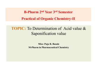 TOPIC: To Determination of Acid value &
Saponification value
Miss: Puja R. Basule
M-Pharm in Pharmaceutical Chemistry
B-Pharm 2nd Year 3rd Semester
Practical of Organic Chemistry-II
 