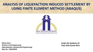 ANALYSIS OF LIQUEFACTION INDUCED SETTLEMENT BY
USING FINITE ELEMENT METHOD (ABAQUS)
Minar Islam
M.Tech in Civil Engineering
(Specialization: Geotechnical Engineering)
Reg. No.: 320419018
Under the Guidance of
Prof. Ashis Kumar Bera
 