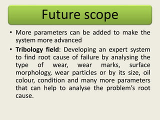 Future scope
• More parameters can be added to make the
system more advanced
• Tribology field: Developing an expert system
to find root cause of failure by analysing the
type of wear, wear marks, surface
morphology, wear particles or by its size, oil
colour, condition and many more parameters
that can help to analyse the problem’s root
cause.
 