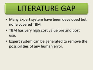 LITERATURE GAP
• Many Expert system have been developed but
none covered TBM
• TBM has very high cost value pre and post
use.
• Expert system can be generated to remove the
possibilities of any human error.
 