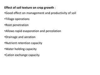 Effect of soil texture on crop growth :
•Good effect on management and productivity of soil
•Tillage operations
•Root penetration
•Allows rapid evaporation and percolation
•Drainage and aeration
•Nutrient retention capacity
•Water holding capacity
•Cation exchange capacity
 