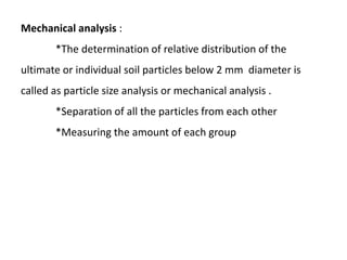 Mechanical analysis :
*The determination of relative distribution of the
ultimate or individual soil particles below 2 mm diameter is
called as particle size analysis or mechanical analysis .
*Separation of all the particles from each other
*Measuring the amount of each group
 
