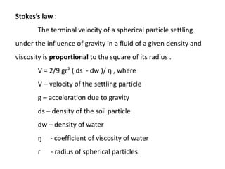 Stokes’s law :
The terminal velocity of a spherical particle settling
under the influence of gravity in a fluid of a given density and
viscosity is proportional to the square of its radius .
V = 2/9 gr² ( ds - dw )/ ŋ , where
V – velocity of the settling particle
g – acceleration due to gravity
ds – density of the soil particle
dw – density of water
ŋ - coefficient of viscosity of water
r - radius of spherical particles
 