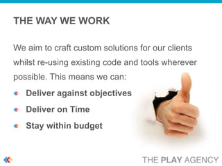 THE WAY WE WORK

We aim to craft custom solutions for our clients
whilst re-using existing code and tools wherever
possible. This means we can:
   Deliver against objectives
   Deliver on Time
   Stay within budget
 