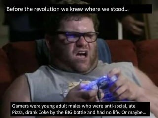 Before the revolution we knew where we stood…




  Gamers were young adult males who were anti-social, ate
  Pizza, drank Coke by the BIG bottle and had no life. Or maybe…
 