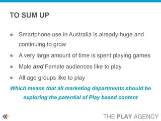 TO SUM UP

   Smartphone use in Australia is already huge and
   continuing to grow
   A very large amount of time is spent playing games
   Male and Female audiences like to play
   All age groups like to play
Which means that all marketing departments should be
    exploring the potential of Play based content
 