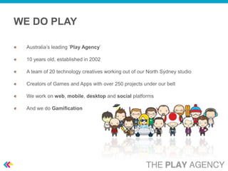 WE DO PLAY

  Australia’s leading ‘Play Agency’

  10 years old, established in 2002

  A team of 20 technology creatives working out of our North Sydney studio

  Creators of Games and Apps with over 250 projects under our belt

  We work on web, mobile, desktop and social platforms

  And we do Gamification
 