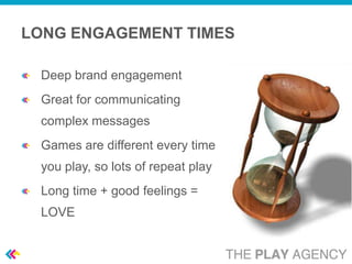 LONG ENGAGEMENT TIMES

 Deep brand engagement
 Great for communicating
 complex messages
 Games are different every time
 you play, so lots of repeat play
 Long time + good feelings =
 LOVE
 