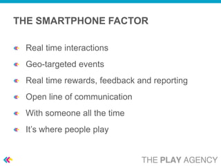 THE SMARTPHONE FACTOR

 Real time interactions
 Geo-targeted events
 Real time rewards, feedback and reporting
 Open line of communication
 With someone all the time
 It’s where people play
 