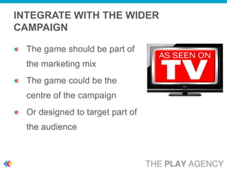 INTEGRATE WITH THE WIDER
CAMPAIGN

  The game should be part of
  the marketing mix
  The game could be the
  centre of the campaign
  Or designed to target part of
  the audience
 