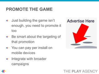 PROMOTE THE GAME

 Just building the game isn’t
 enough, you need to promote it
 too
 Be smart about the targeting of
 that promotion
 You can pay per install on
 mobile devices
 Integrate with broader
 campaigns
 