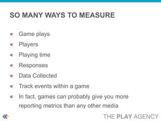 SO MANY WAYS TO MEASURE

 Game plays
 Players
 Playing time
 Responses
 Data Collected
 Track events within a game
 In fact, games can probably give you more
 reporting metrics than any other media
 