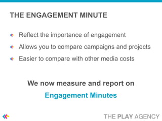 THE ENGAGEMENT MINUTE

 Reflect the importance of engagement
 Allows you to compare campaigns and projects
 Easier to compare with other media costs


   We now measure and report on
         Engagement Minutes
 