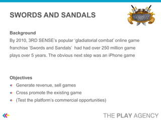 SWORDS AND SANDALS

Background
By 2010, 3RD SENSE’s popular ‘gladiatorial combat’ online game
franchise ‘Swords and Sandals’ had had over 250 million game
plays over 5 years. The obvious next step was an iPhone game




Objectives
   Generate revenue, sell games
   Cross promote the existing game
   (Test the platform’s commercial opportunities)
 