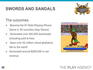 SWORDS AND SANDALS

The outcomes
  Become the #1 Role-Playing iPhone
 Game in 30 countries (App Stores)
  Generated over 400,000 downloads
 (including paid & free)
  Seen over 40 million virtual gladiators
 fall on the sand!
 Generated around $200,000 in net
 revenue
 