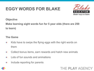 EGGY WORDS FOR BLAKE

Objective
Make learning sight words fun for 5 year olds (there are 250
to learn)


The Game
    Kids have to swipe the flying eggs with the right words on
    them
    Collect bonus items, earn rewards and hatch new animals
    Lots of fun sounds and animations
    Include reporting for parents
 