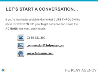 LET’S START A CONVERSATION…

If you’re looking for a Mobile Game that CUTS THROUGH the
noise, CONNECTS with your target audience and drives the
ACTIONS you want, get in touch.


                02 89 231 200

                commercial@3rdsense.com

                www.3rdsense.com
 
