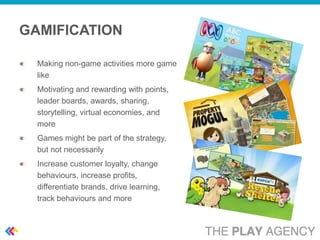 GAMIFICATION

  Making non-game activities more game
  like
  Motivating and rewarding with points,
  leader boards, awards, sharing,
  storytelling, virtual economies, and
  more
  Games might be part of the strategy,
  but not necessarily
  Increase customer loyalty, change
  behaviours, increase profits,
  differentiate brands, drive learning,
  track behaviours and more
 