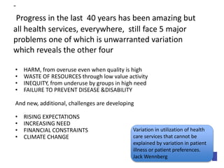 - 
Progress in the last 40 years has been amazing but 
all health services, everywhere, still face 5 major 
problems one of which is unwarranted variation 
which reveals the other four 
• HARM, from overuse even when quality is high 
• WASTE OF RESOURCES through low value activity 
• INEQUITY, from underuse by groups in high need 
• FAILURE TO PREVENT DISEASE &DISABILITY 
And new, additional, challenges are developing 
• RISING EXPECTATIONS 
• INCREASING NEED 
• FINANCIAL CONSTRAINTS 
• CLIMATE CHANGE 
Variation in utilization of health 
care services that cannot be 
explained by variation in patient 
illness or patient preferences. 
Jack Wennberg 
 