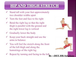  Stand tall with your feet approximately
two shoulder widths apart
 Turn the feet and face to the right
 Bend the right leg so that the right
thigh is parallel with the ground and
the right lower leg is vertical
 Gradually lower the body
 Keep your back straight and use the
arms to balance
 You will feel the stretch along the front
of the left thigh and along the
hamstrings of the right leg
 Repeat by turning and facing to the left
By :-DEE.HR.Solutions
 