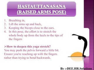 1. Breathing in,
2. Lift the arms up and back,
3. Keeping the biceps close to the ears.
4. In this pose, the effort is to stretch the
whole body up from the heels to the tips of
the fingers
How to deepen this yoga stretch?
You may push the pelvis forward a little bit.
Ensure you're reaching up with the fingers
rather than trying to bend backwards.
By :-DEE.HR.Solutions
 
