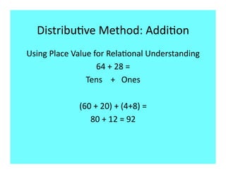 Distribu9ve Method: Addi9on 
Using Place Value for Rela9onal Understanding 
                   64 + 28 = 
                Tens    +   Ones 

             (60 + 20) + (4+8) = 
                80 + 12 = 92 
 