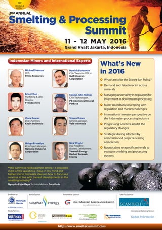 International Marketing Partner:Media Partners:
http://www.smeltersummit.com
Mining &
Metals
Produced by: Bronze Sponsor:
IBC
MINING &
METALS
Smelting & Processing
Summit
11 - 12 MAY 2016
Grand Hyatt Jakarta, Indonesia
3RD ANNUAL
Nick Wright
Vice President –
BusinessDevelopment,
Sarawak Energy
Berhad Sarawak
Energy
Hamish Bohannan
Chief Executive Officer,
Gulf Minerals
Corporation
Michael Shenton
CEO,
Prime Resources
Connal John Holmes
Chief Technologist,
PT Indomines Mineral
Perkasa
Brian Chan
Marketing & Sales
Director,
PT Indoeferro
“The summit is held at perfect timing - it answered
most of the questions I have in my mind and
helped me to formulate ideas on how to focus our
services in line with current developments in the
smelting industry”
Nympha Pajarillaga,Technical Advisor, Sucofindo
Presentation Sponsor:
Steven Brown
General Manager,
Vale Indonesia
Vince Gowan
Vice Chairman,
Kadin Indonesia
Indonesian Miners and International Experts
Table Top Sponsor:
Wahyu Prasetiyo
Vice Project Manager,
Hanking Industrial
Corporation
What’s New
in 2016
What’s next for the Export Ban Policy?
Demand and Price forecast across
minerals
Managing uncertainty in regulation for
Investment in downstream processing
Miner roundtable on coping with
regulation and market challenges
International investor perspective on
the Indonesian processing industry
Progressing Smelters amidst the
regulatory changes
Strategies being adopted by
commissioned projects nearing
completion
Roundtables on specific minerals to
evaluate smelting and processing
options
 