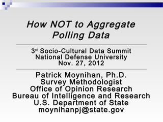 How NOT to Aggregate
       Polling Data
    3 rd Socio-Cultural Data Summit
      National Defense University
              Nov. 27, 2012
     Patrick Moynihan, Ph.D.
       Survey Methodologist
    Office of Opinion Research
Bureau of Intelligence and Research
     U.S. Department of State
      moynihanpj@state.gov
 