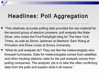 Headlines: Poll Aggregation

   “This relatively accurate polling data provided the raw material for
    the second group of election pioneers: poll analysts like Nate
    Silver, who writes the FiveThirtyEight blog for The New York
    Times, as well as Simon Jackman at Stanford, Sam Wang at
    Princeton and Drew Linzer at Emory University.
   “What do poll analysts do? They are like the meteorologists who
    forecast hurricanes. Data for meteorologists comes from satellites
    and other tracking stations; data for the poll analysts comes from
    polling companies. The analysts’ job is to take the often conflicting
    data from the polls and explain what it all means.”
 