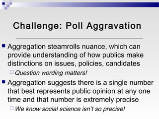 Challenge: Poll Aggravation

   Aggregation steamrolls nuance, which can
    provide understanding of how publics make
    distinctions on issues, policies, candidates
     Question   wording matters!
   Aggregation suggests there is a single number
    that best represents public opinion at any one
    time and that number is extremely precise
     We   know social science isn’t so precise!
 