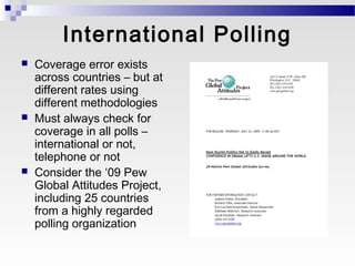 International Polling
   Coverage error exists
    across countries – but at
    different rates using
    different methodologies
   Must always check for
    coverage in all polls –
    international or not,
    telephone or not
   Consider the ‘09 Pew
    Global Attitudes Project,
    including 25 countries
    from a highly regarded
    polling organization
 