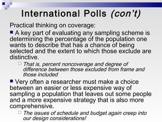 International Polls (con’t)
Practical thinking on coverage:
 A key part of evaluating any sampling scheme is
determining the percentage of the population one
wants to describe that has a chance of being
selected and the extent to which those exclude are
distinctive.
     That is, percent noncoverage and degree of
     difference between those excluded from frame and
     those included
 Very often a researcher must make a choice
between an easier or less expensive way of
sampling a population that leaves out some people
and a more expensive strategy that is also more
comprehensive.
     Theissues of schedule and budget again creep into
     our design considerations!
 