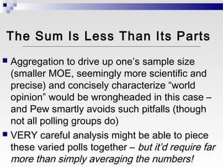 The Sum Is Less Than Its Parts
 Aggregation to drive up one’s sample size
  (smaller MOE, seemingly more scientific and
  precise) and concisely characterize “world
  opinion” would be wrongheaded in this case –
  and Pew smartly avoids such pitfalls (though
  not all polling groups do)
 VERY careful analysis might be able to piece
  these varied polls together – but it’d require far
  more than simply averaging the numbers!
 