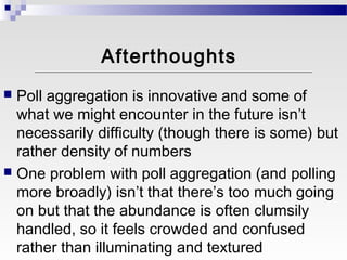 Afterthoughts
 Poll aggregation is innovative and some of
  what we might encounter in the future isn’t
  necessarily difficulty (though there is some) but
  rather density of numbers
 One problem with poll aggregation (and polling
  more broadly) isn’t that there’s too much going
  on but that the abundance is often clumsily
  handled, so it feels crowded and confused
  rather than illuminating and textured
 