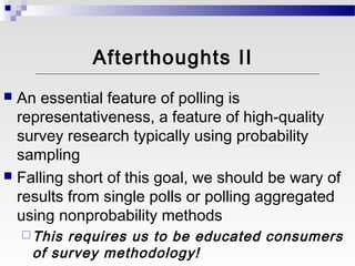 Afterthoughts II
 An essential feature of polling is
  representativeness, a feature of high-quality
  survey research typically using probability
  sampling
 Falling short of this goal, we should be wary of
  results from single polls or polling aggregated
  using nonprobability methods
     Thisrequires us to be educated consumers
     of survey methodology!
 