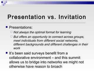 Presentation vs. Invitation
   Presentations:
     Not  always the optimal format for learning
     But offers an opportunity to connect across groups,
      meet individuals from different social networks,
      different backgrounds and different challenges in their
      work
   It’s been said surveys benefit from a
    collaborative environment – and this summit
    allows us to bridge into networks we might not
    otherwise have reason to broach
 