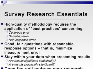 Survey Research Essentials
   High-quality methodology requires the
    application of “best practices” concerning:
     Coverage error
     Sampling error
     Non-response error
   Good, fair questions with reasonable
    response options – that is, minimize
    measurement error
   Stay within your data when presenting results
     Are   results significant statistically?
     Are   results practically significant?
 