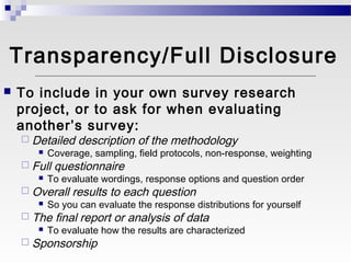 Transparency/Full Disclosure
   To include in your own survey research
    project, or to ask for when evaluating
    another’s survey:
     Detailed description of the methodology
        Coverage, sampling, field protocols, non-response, weighting

     Full questionnaire
        To evaluate wordings, response options and question order

     Overall results to each question
        So you can evaluate the response distributions for yourself

     The final report or analysis of data
        To evaluate how the results are characterized

     Sponsorship
 